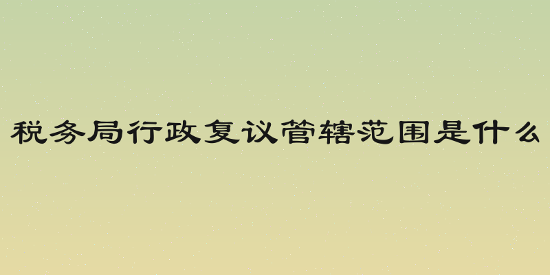 税务局行政复议管辖范围是什么