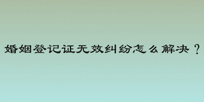 婚姻登记证无效纠纷怎么解决？