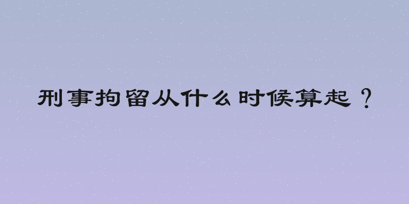 刑事拘留从什么时候算起？