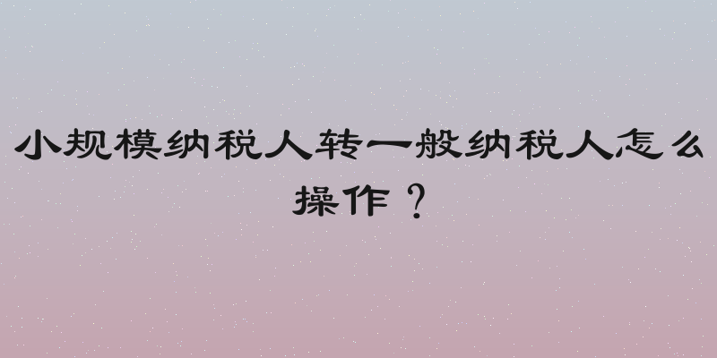 小规模纳税人转一般纳税人怎么操作？