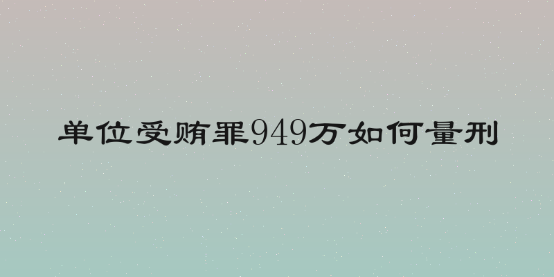 单位受贿罪949万如何量刑