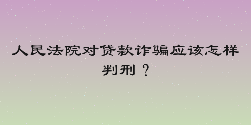 人民法院对贷款诈骗应该怎样判刑？
