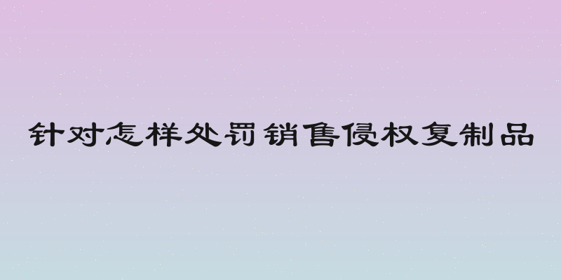 针对怎样处罚销售侵权复制品