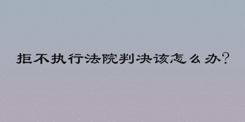 拒不执行法院判决该怎么办?