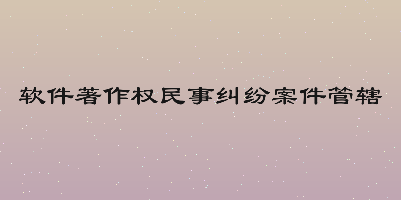 软件著作权民事纠纷案件管辖