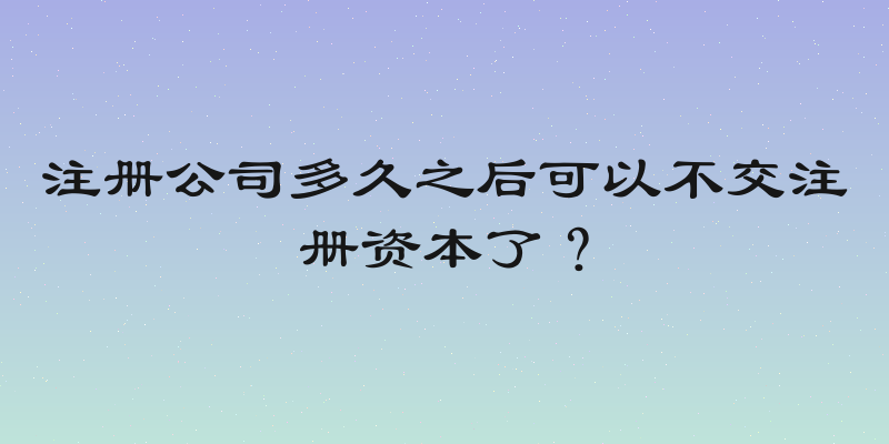 注册公司多久之后可以不交注册资本了？
