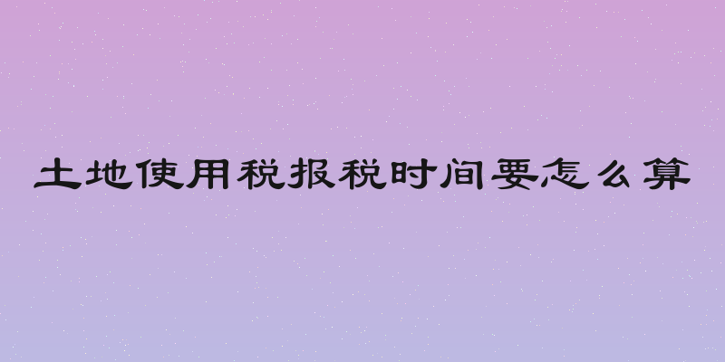 土地使用税报税时间要怎么算