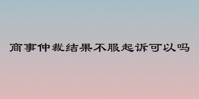 商事仲裁结果不服起诉可以吗