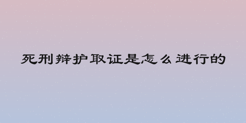 死刑辩护取证是怎么进行的