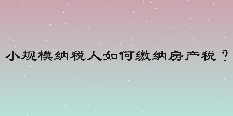 小规模纳税人如何缴纳房产税？