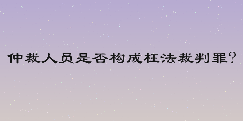 仲裁人员是否构成枉法裁判罪?