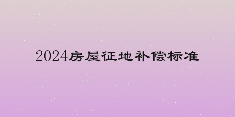 2024房屋征地补偿标准