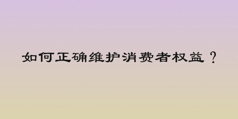 如何正确维护消费者权益？