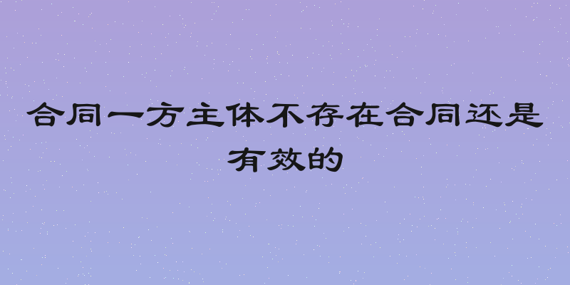 合同一方主体不存在合同还是有效的
