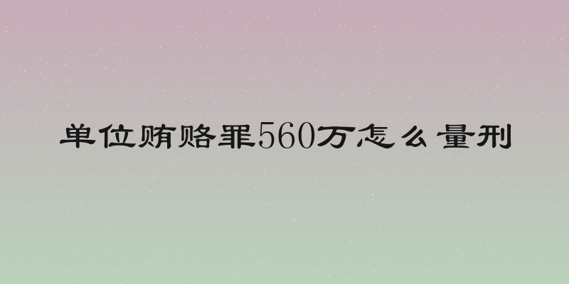 单位贿赂罪560万怎么量刑