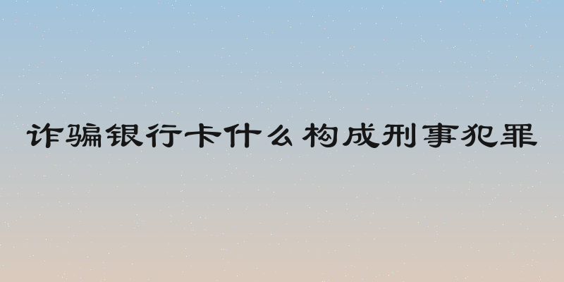 诈骗银行卡什么构成刑事犯罪