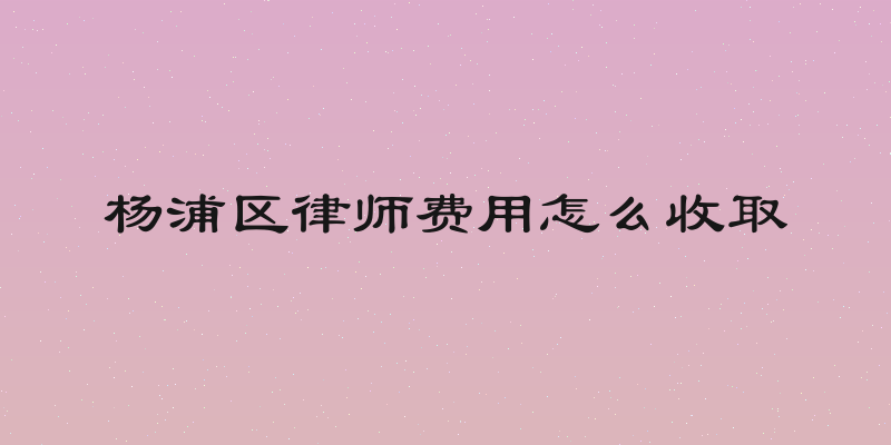 杨浦区律师费用怎么收取