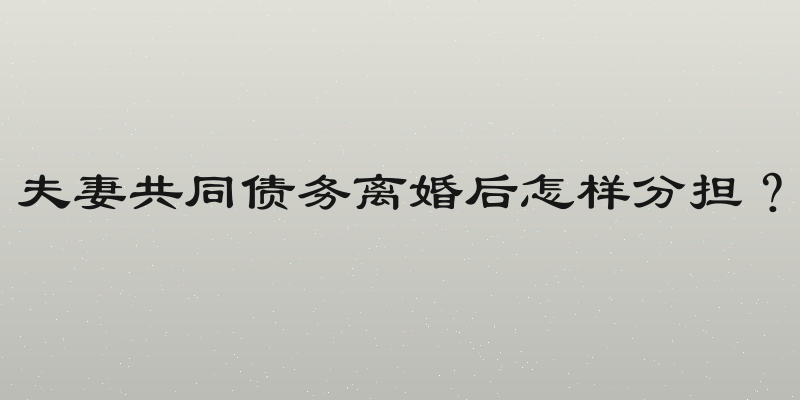 夫妻共同债务离婚后怎样分担？