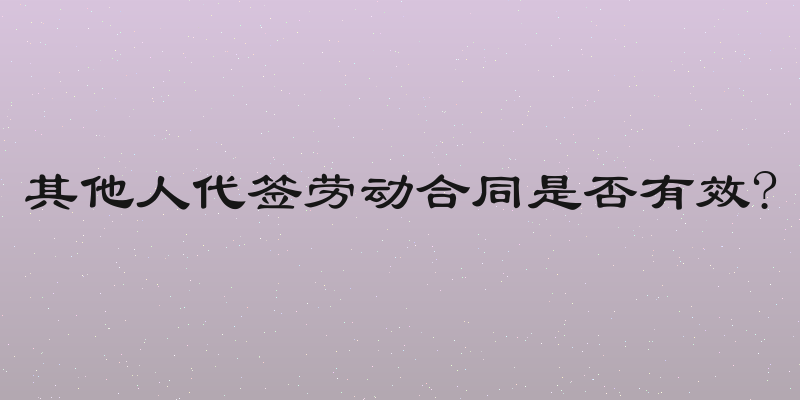 其他人代签劳动合同是否有效?