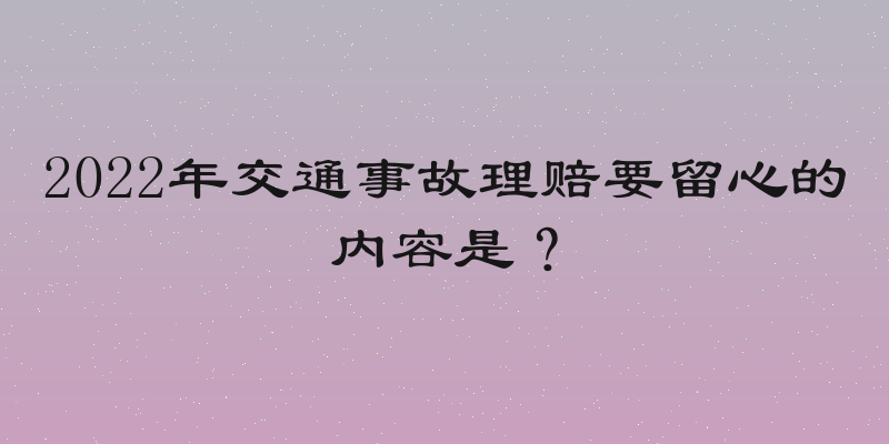 2022年交通事故理赔要留心的内容是？