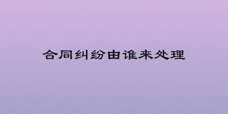 合同纠纷由谁来处理