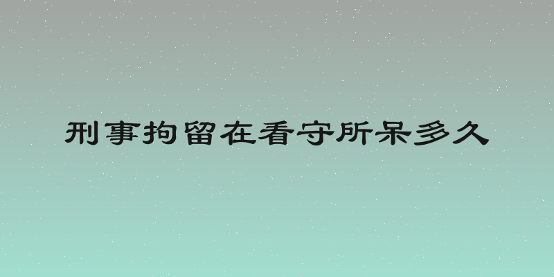 刑事拘留在看守所呆多久