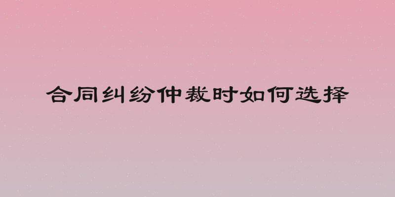 合同纠纷仲裁时如何选择