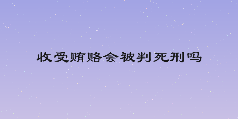 收受贿赂会被判死刑吗