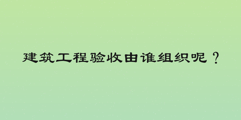 建筑工程验收由谁组织呢？