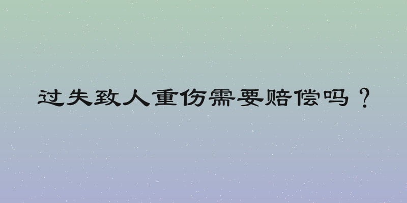 过失致人重伤需要赔偿吗？