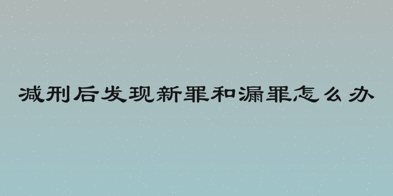 减刑后发现新罪和漏罪怎么办