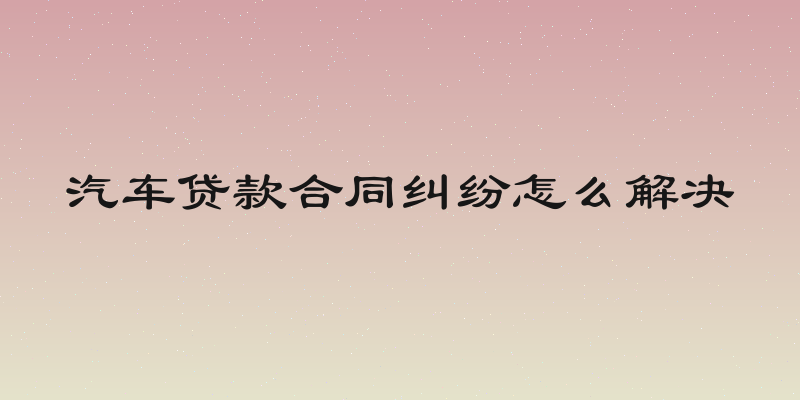 汽车贷款合同纠纷怎么解决