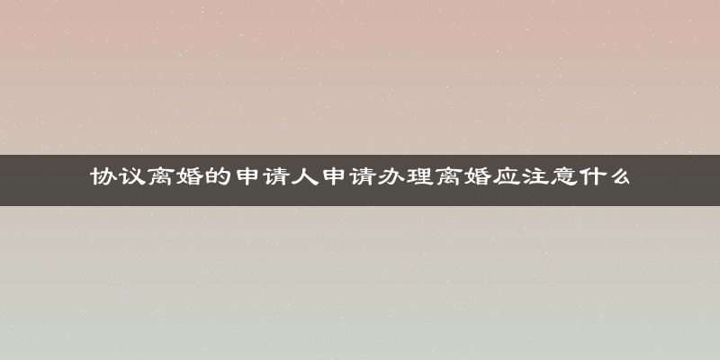 协议离婚的申请人申请办理离婚应注意什么