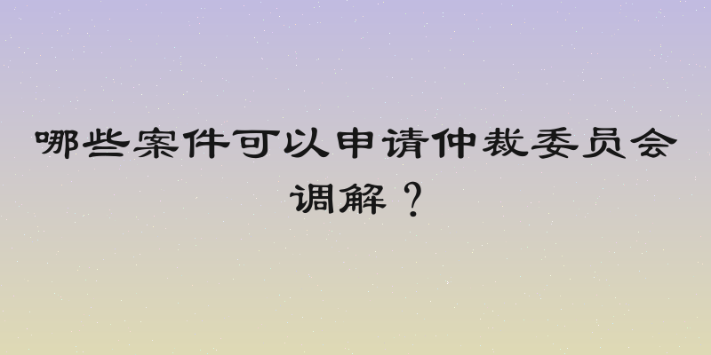 哪些案件可以申请仲裁委员会调解？