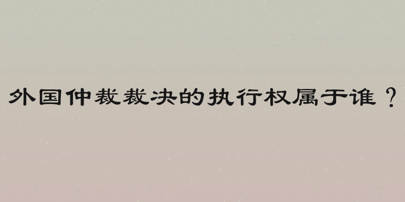 外国仲裁裁决的执行权属于谁？