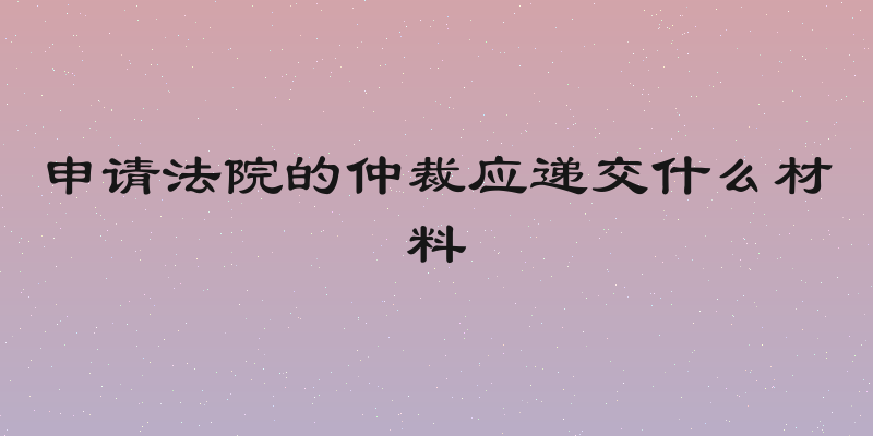申请法院的仲裁应递交什么材料