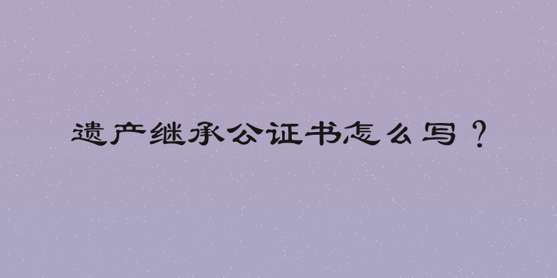 遗产继承公证书怎么写？