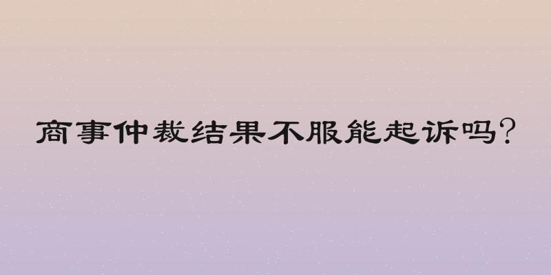 商事仲裁结果不服能起诉吗?