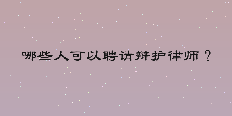 哪些人可以聘请辩护律师？