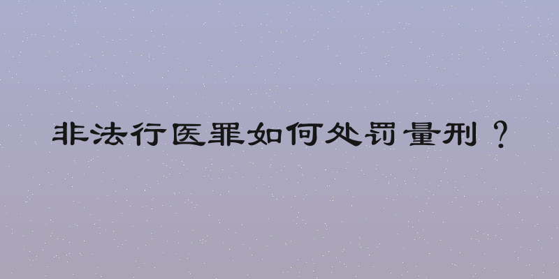 非法行医罪如何处罚量刑？