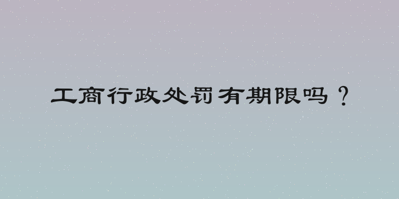 工商行政处罚有期限吗？