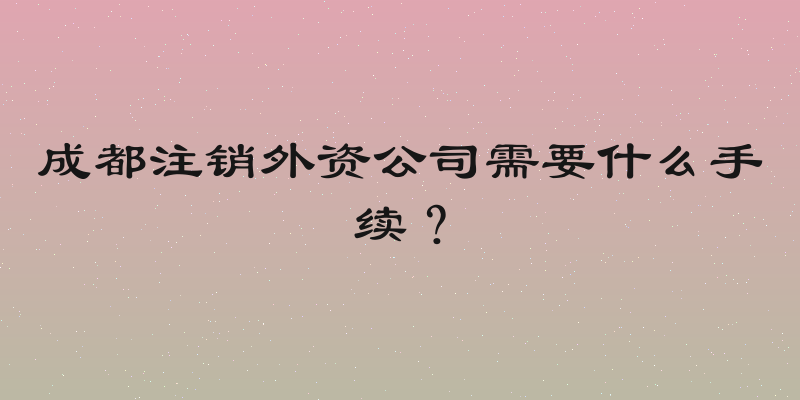 成都注销外资公司需要什么手续？