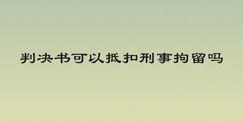 判决书可以抵扣刑事拘留吗