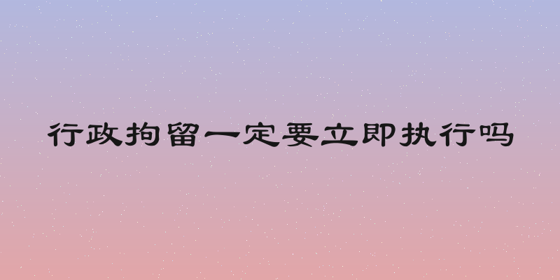 行政拘留一定要立即执行吗