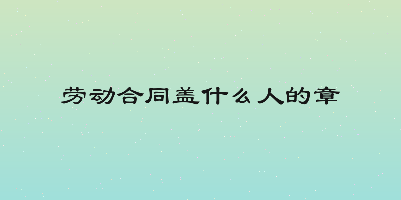 劳动合同盖什么人的章