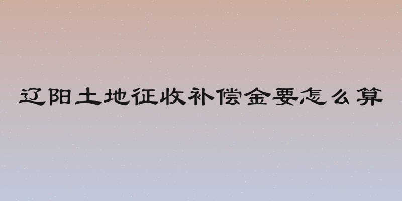 辽阳土地征收补偿金要怎么算