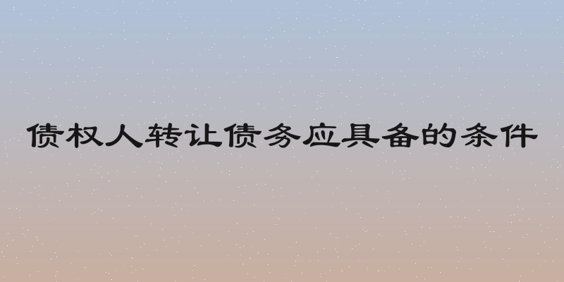 债权人转让债务应具备的条件
