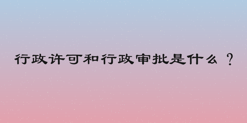 行政许可和行政审批是什么？