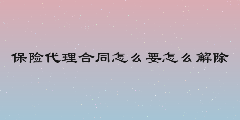 保险代理合同怎么要怎么解除