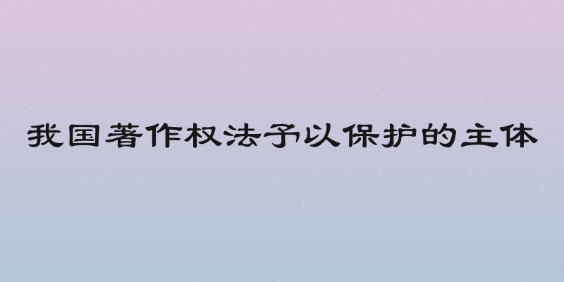 我国著作权法予以保护的主体